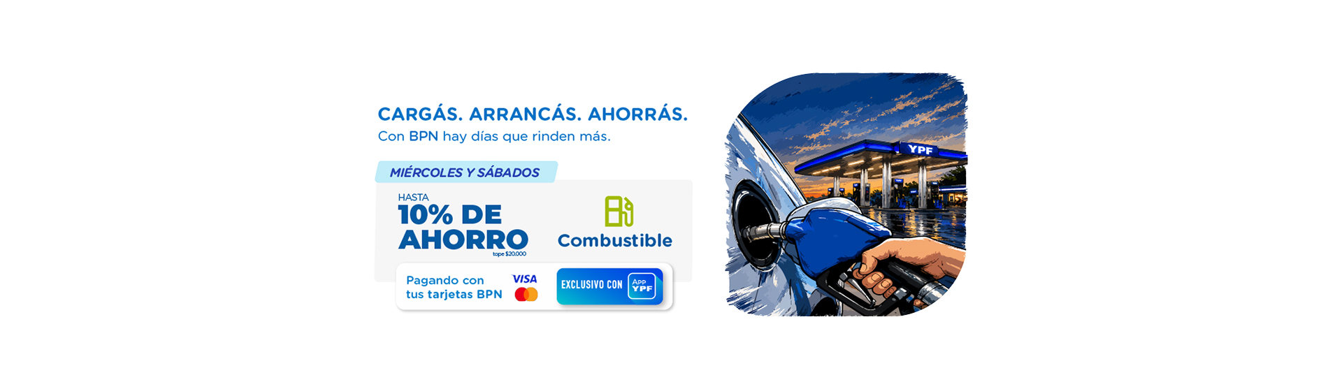 PROMOCIÓN VÁLIDA PARA CONSUMOS REALIZADOS TODOS LOS MIÉRCOLES Y SÁBADOS DESDE EL 16/05/2026 HASTA EL 16/06/2026 INCLUSIVE, EN TODOS LOS ESTABLECIMIENTOS YPF ADHERIDOS BAJO EL RUBRO GENÉRICO COMBUSTIBLE. VÁLIDO PARA COMPRAS REALIZADAS EN UN PAGO CON TARJETAS DE CRÉDITO VISA Y MASTERCARD EMITIDAS POR BPN.
LA PROMOCIÓN CONSISTE EN UN 10% DE DESCUENTO TOTAL, BAJO EL SIGUIENTE ESQUEMA:
• UN 5% DE DESCUENTO INMEDIATO, CON TOPE DE $10.000 POR MES Y POR CUENTA, APLICADO AL MOMENTO DE LA COMPRA A TRAVÉS DE LA APP YPF, PARA CLIENTES QUE TENGAN REGISTRADAS EN LA APP TARJETAS DE CRÉDITO VISA O MASTERCARD EMITIDAS POR BPN S.A., DE CUALQUIER NIVEL.
• EL 5% RESTANTE, CON TOPE DE $10.000 POR MES Y POR CUENTA, SERÁ ACREDITADO COMO REINTEGRO EN EL RESUMEN DE LA TARJETA CON LA QUE SE HUBIERA REALIZADO EL CONSUMO, O EN EL SIGUIENTE RESUMEN, SEGÚN CORRESPONDA.
PARA ACCEDER AL BENEFICIO, LOS CLIENTES DEBERÁN TENER REGISTRADA EN LA APP YPF LA TARJETA DE CRÉDITO VISA O MASTERCARD EMITIDA POR BPN S.A. CON LA CUAL REALIZARÁN EL CONSUMO, CON UNA ANTELACIÓN MÍNIMA DE 24 HORAS PREVIAS A LA OPERACIÓN.
EL REINTEGRO SERÁ APLICADO SOBRE EL MONTO DE LAS COMPRAS EFECTUADAS DURANTE LA VIGENCIA DE LA PROMOCIÓN.
PARA MÁS INFORMACIÓN LLAMANOS AL 0800-999-3338 O VISITANOS EN www.bpn.com.ar. BPN S.A., INDEPENDENCIA 50, CIUDAD DE NEUQUÉN. CUIT 30-50001404-7.